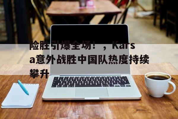 NineGameSports-关于险胜引爆全场！，Karsa意外战胜中国队热度持续攀升的信息-NineGameSports