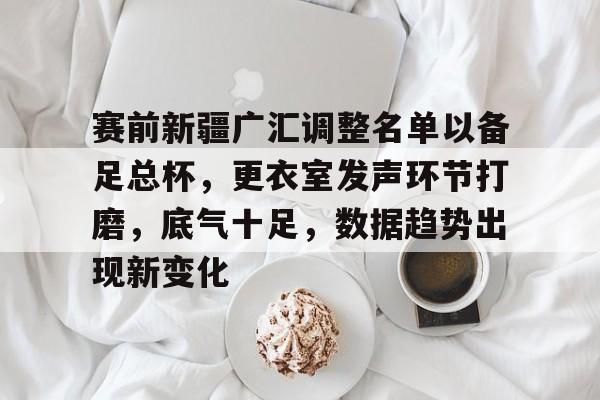 九游-关于赛前新疆广汇调整名单以备足总杯，更衣室发声环节打磨，底气十足，数据趋势出现新变化的信息-九游